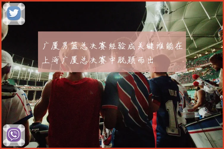广厦男篮总决赛经验成关键谁能在上海广厦总决赛中脱颖而出