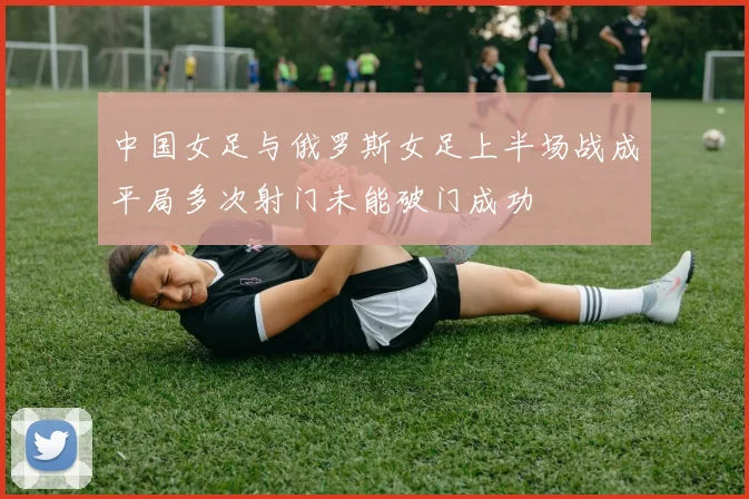 中国女足与俄罗斯女足上半场战成平局多次射门未能破门成功