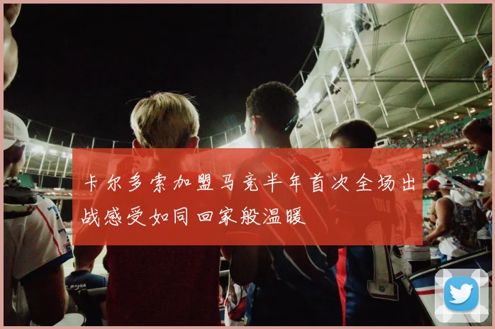 卡尔多索加盟马竞半年首次全场出战感受如同回家般温暖