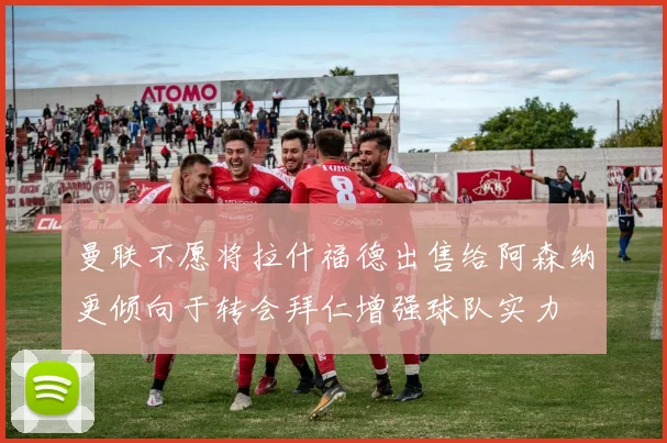 曼联不愿将拉什福德出售给阿森纳更倾向于转会拜仁增强球队实力