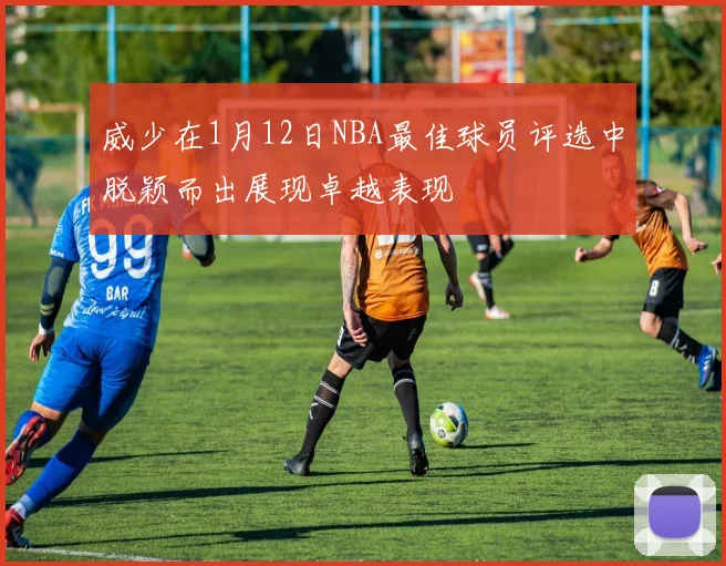 威少在1月12日NBA最佳球员评选中脱颖而出展现卓越表现