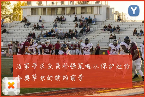 活塞寻求交易补强策略以保护杜伦和奥萨尔的续约前景