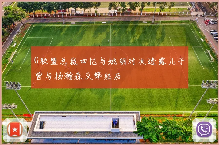 G联盟总裁回忆与姚明对决透露儿子曾与杨瀚森交锋经历