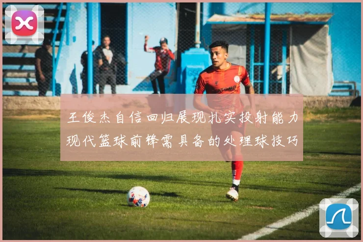 王俊杰自信回归展现扎实投射能力现代篮球前锋需具备的处理球技巧