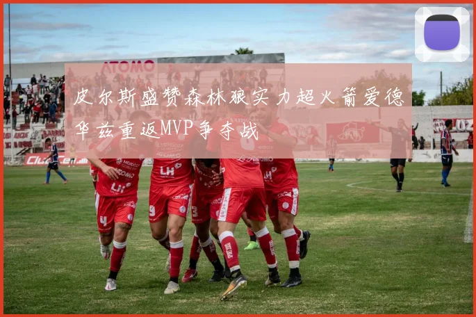 皮尔斯盛赞森林狼实力超火箭爱德华兹重返MVP争夺战