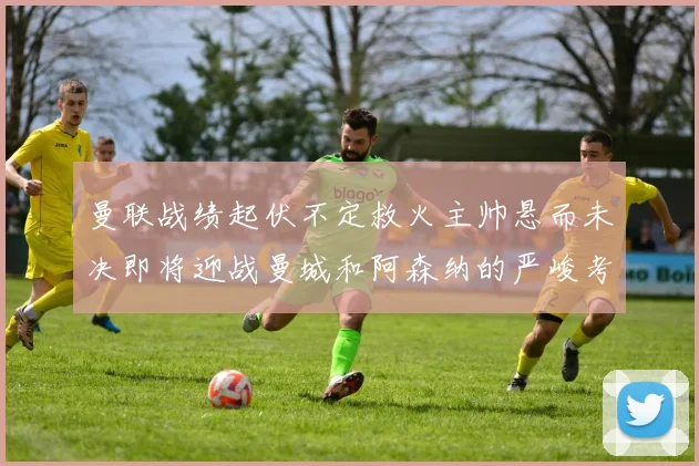 曼联战绩起伏不定救火主帅悬而未决即将迎战曼城和阿森纳的严峻考验