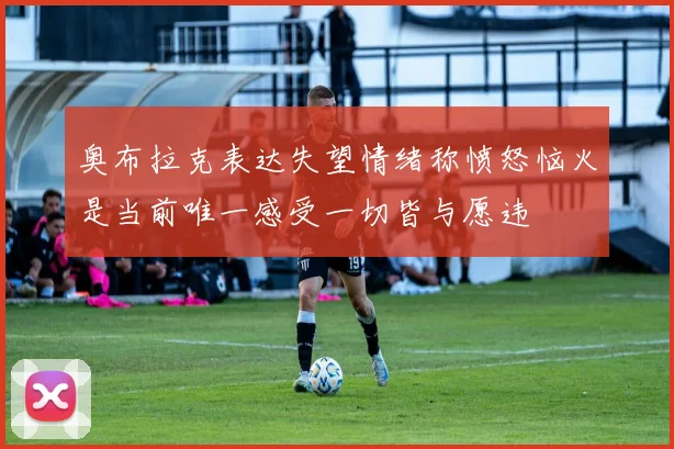 奥布拉克表达失望情绪称愤怒恼火是当前唯一感受一切皆与愿违