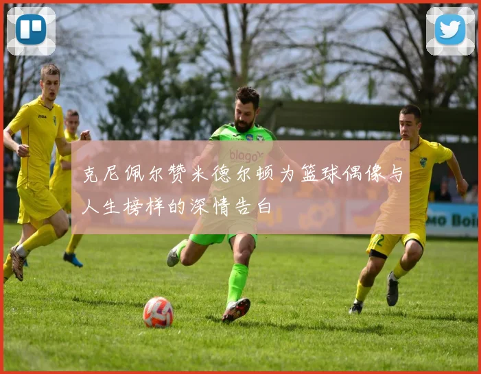 克尼佩尔赞米德尔顿为篮球偶像与人生榜样的深情告白