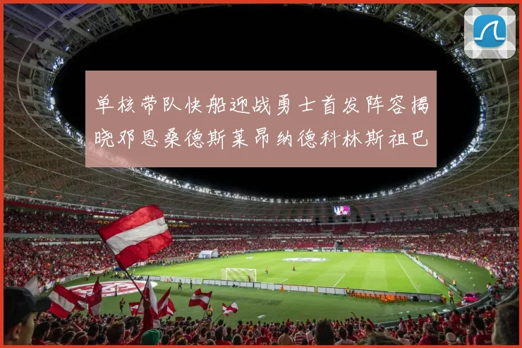 单核带队快船迎战勇士首发阵容揭晓邓恩桑德斯莱昂纳德科林斯祖巴茨齐上阵