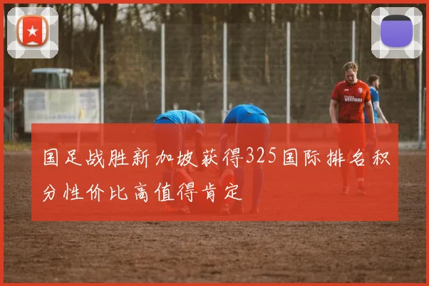 国足战胜新加坡获得325国际排名积分性价比高值得肯定