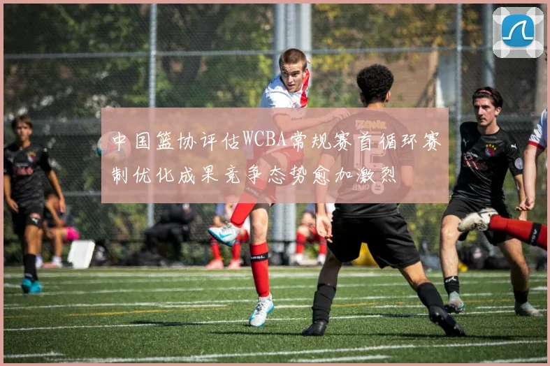 中国篮协评估WCBA常规赛首循环赛制优化成果竞争态势愈加激烈